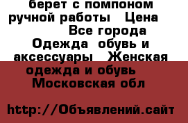 берет с помпоном ручной работы › Цена ­ 2 000 - Все города Одежда, обувь и аксессуары » Женская одежда и обувь   . Московская обл.